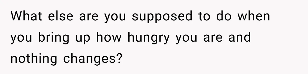 What else are you supposed to do when you bring up how hungry you are and nothing changes?