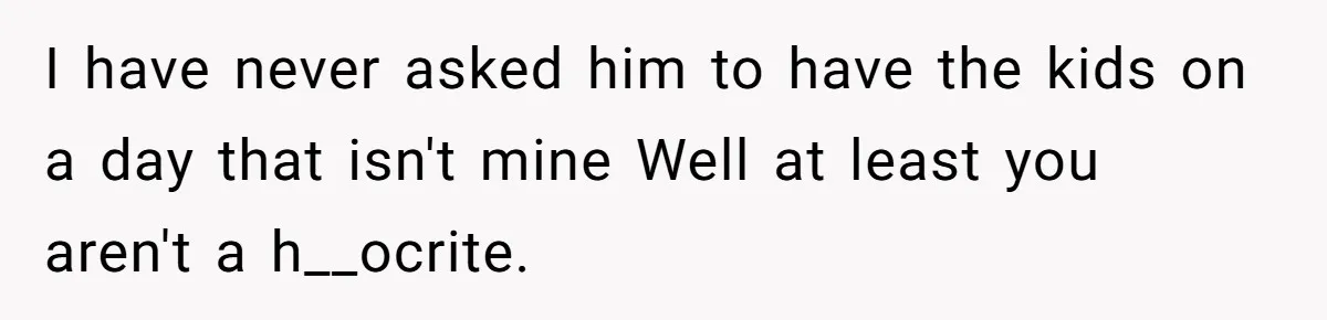 Mother Refuses To Swap Custody Week, Blocks Ex From Taking Kids To Disneyland And Turns Them Against Her I have never asked him to have the kids on a day that isn't mine Well at least you aren't a h__ocrite.
