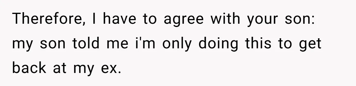 Mother Refuses To Swap Custody Week, Blocks Ex From Taking Kids To Disneyland And Turns Them Against Her Therefore, I have to agree with your son: my son told me i'm only doing this to get back at my ex.
