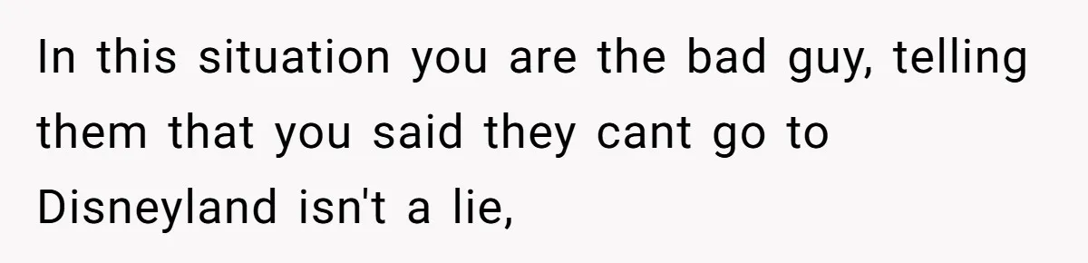 Mother Refuses To Swap Custody Week, Blocks Ex From Taking Kids To Disneyland And Turns Them Against Her In this situation you are the bad guy, telling them that you said they cant go to Disneyland isn't a lie,