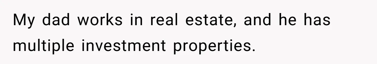 My dad works in real estate, and he has multiple investment properties.