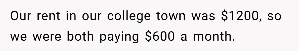 Our rent in our college town was $1200, so we were both paying $600 a month.