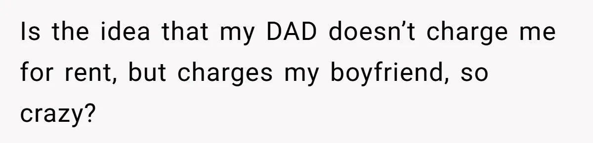 Is the idea that my DAD doesn’t charge me for rent, but charges my boyfriend, so crazy?
