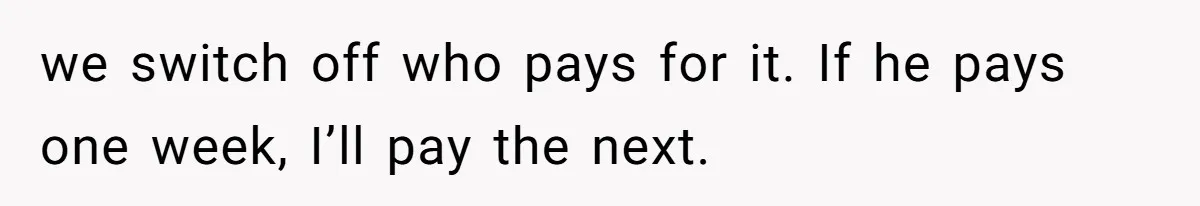 we switch off who pays for it. If he pays one week, I’ll pay the next.