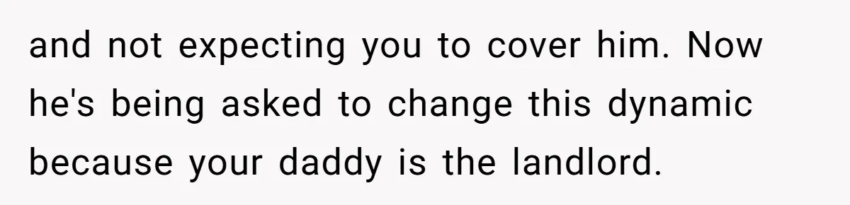 and not expecting you to cover him. Now he's being asked to change this dynamic because your daddy is the landlord.