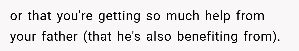 or that you're getting so much help from your father (that he's also benefiting from).