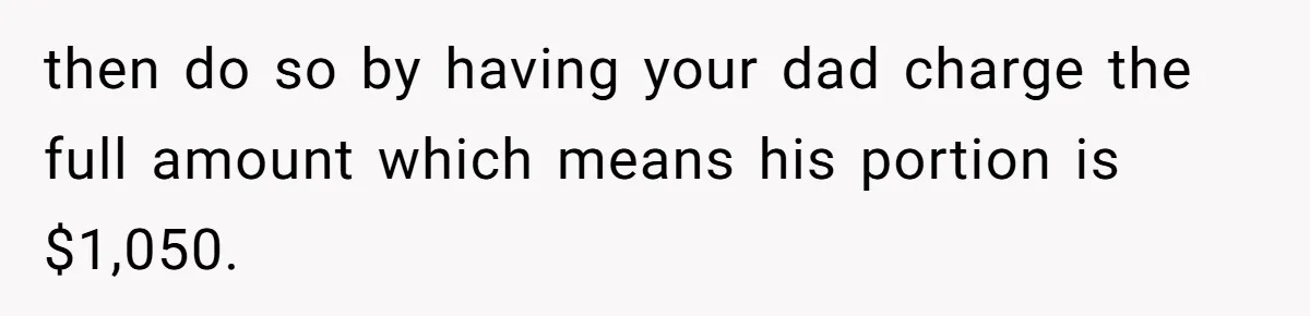 then do so by having your dad charge the full amount which means his portion is $1,050.