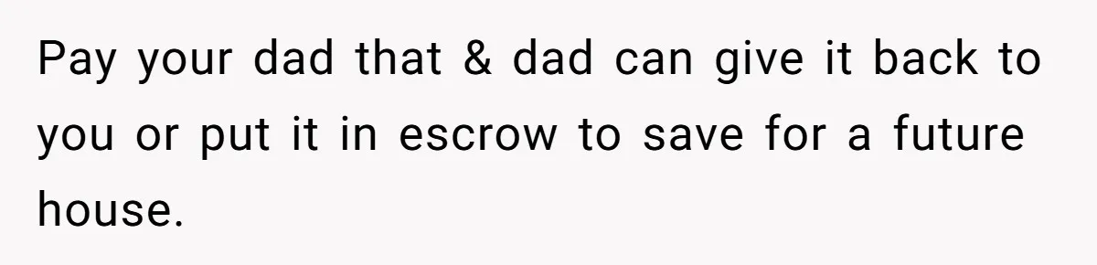 Pay your dad that & dad can give it back to you or put it in escrow to save for a future house.