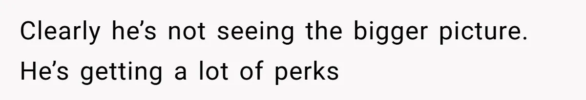 Clearly he’s not seeing the bigger picture. He’s getting a lot of perks