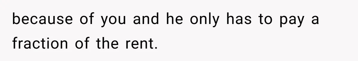 because of you and he only has to pay a fraction of the rent.