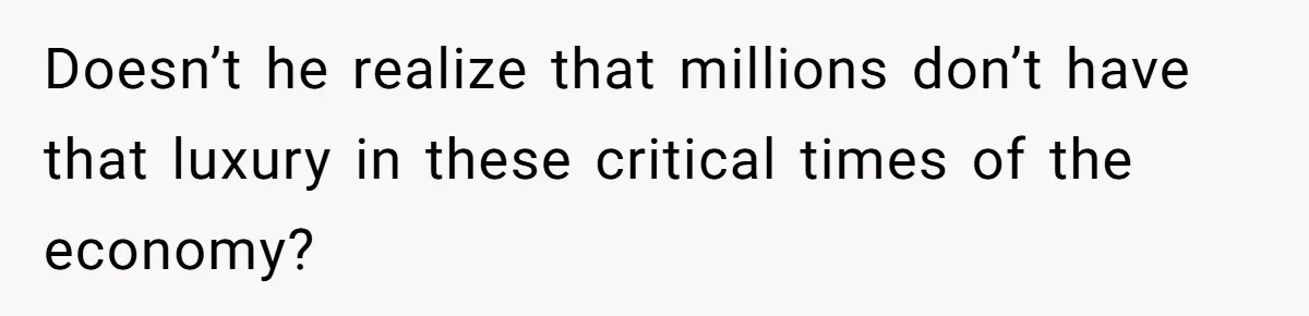 Doesn’t he realize that millions don’t have that luxury in these critical times of the economy?