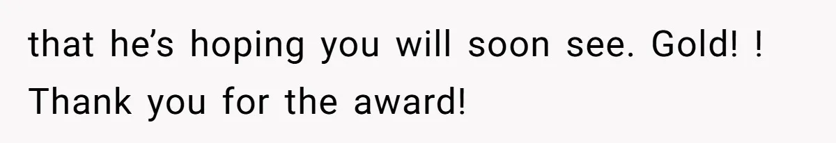 that he’s hoping you will soon see. Gold! ! Thank you for the award!