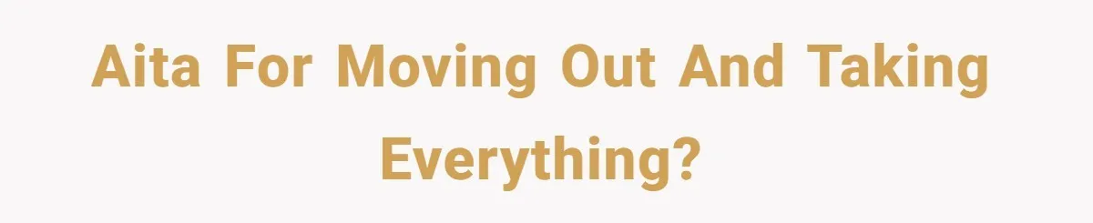 AITA for moving out and taking EVERYTHING?