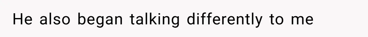 He also began talking differently to me