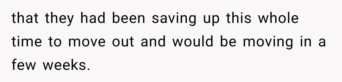 that they had been saving up this whole time to move out and would be moving in a few weeks.