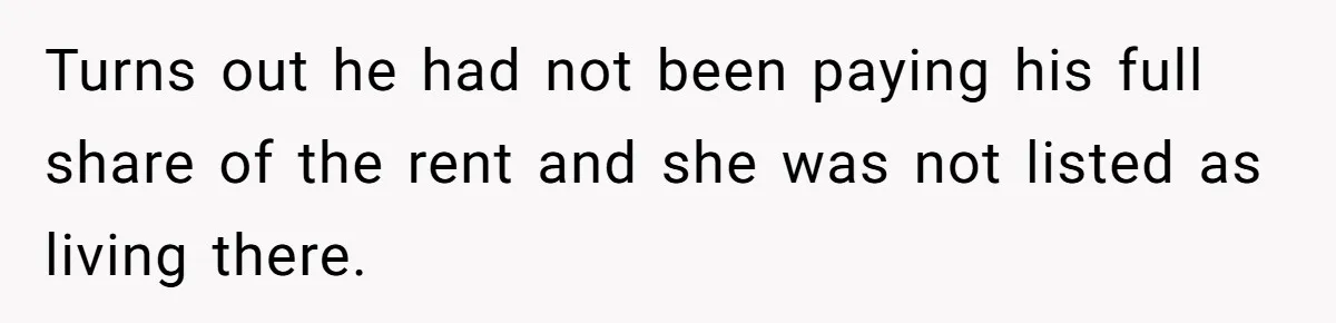 Turns out he had not been paying his full share of the rent and she was not listed as living there.