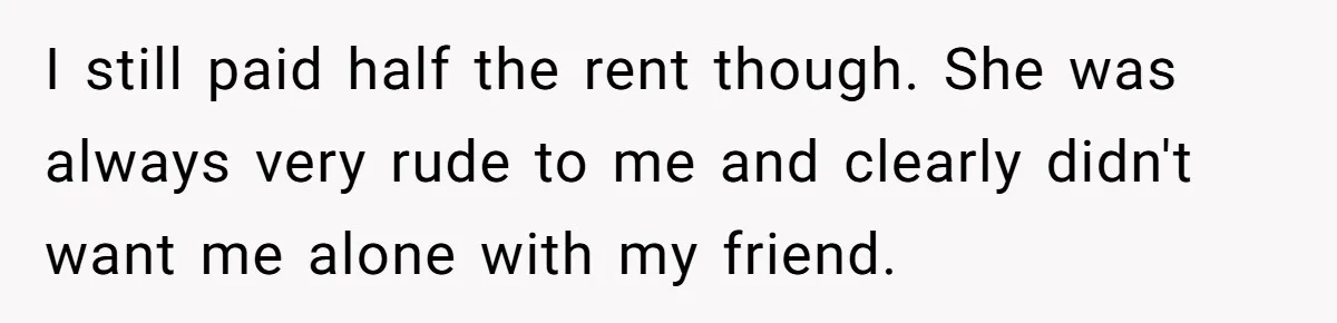 I still paid half the rent though. She was always very rude to me and clearly didn't want me alone with my friend.