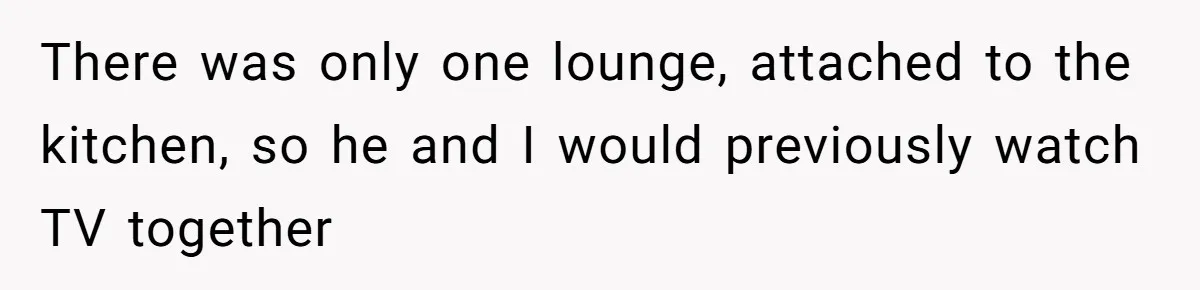 There was only one lounge, attached to the kitchen, so he and I would previously watch TV together