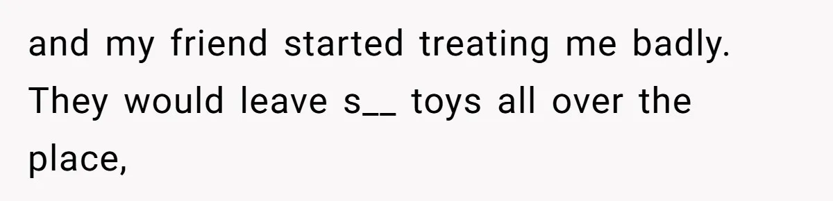 and my friend started treating me badly. They would leave s__ toys all over the place,