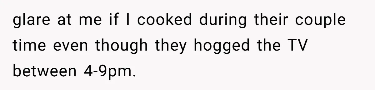 glare at me if I cooked during their couple time even though they hogged the TV between 4-9pm.