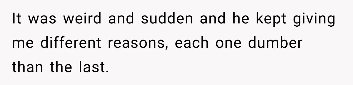 It was weird and sudden and he kept giving me different reasons, each one dumber than the last.