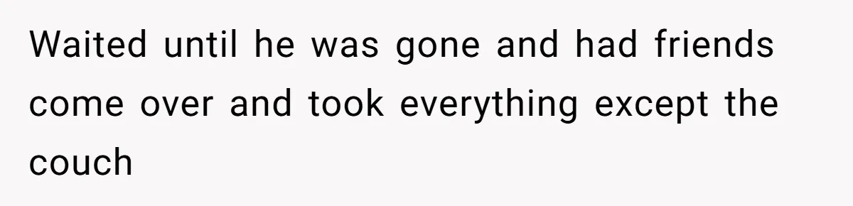 Waited until he was gone and had friends come over and took everything except the couch