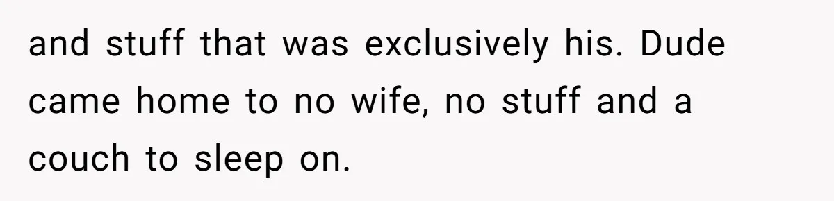 and stuff that was exclusively his. Dude came home to no wife, no stuff and a couch to sleep on.
