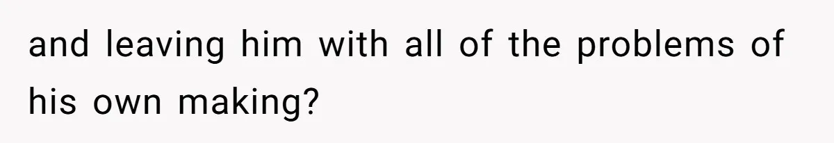 and leaving him with all of the problems of his own making?