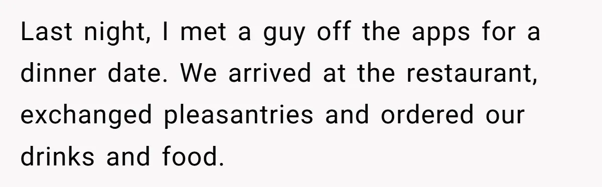 Last night, I met a guy off the apps for a dinner date. We arrived at the restaurant, exchanged pleasantries and ordered our drinks and food.