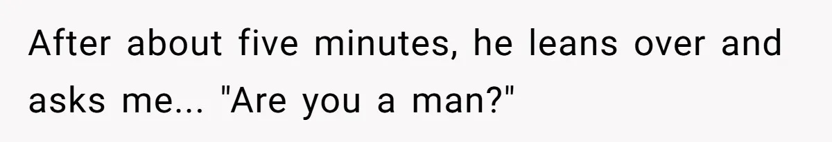 After about five minutes, he leans over and asks me... "Are you a man?"