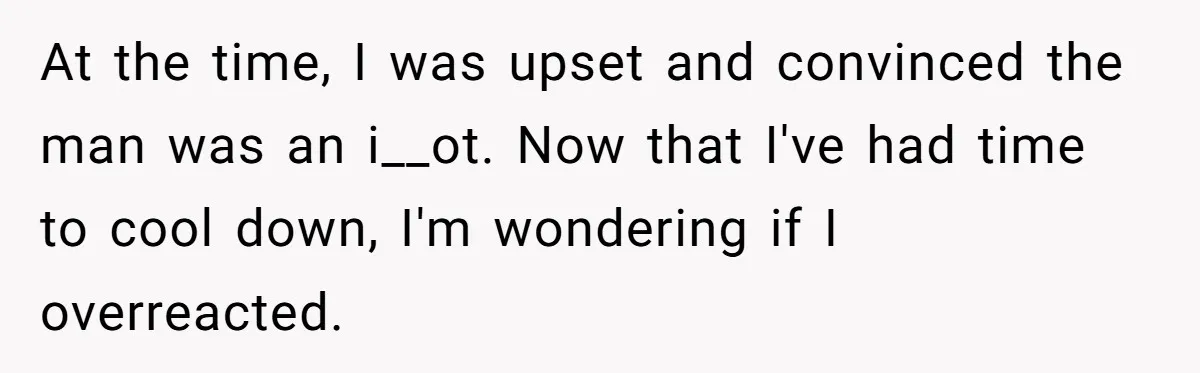 At the time, I was upset and convinced the man was an i__ot. Now that I've had time to cool down, I'm wondering if I overreacted.