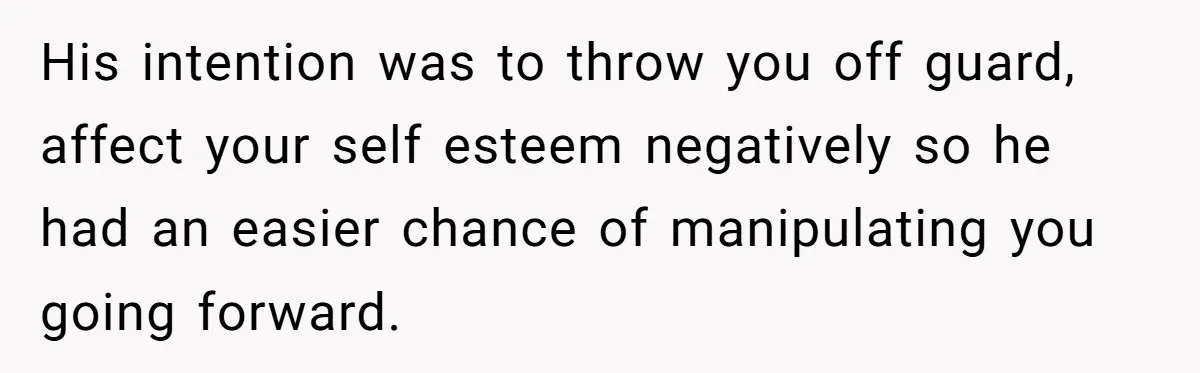 His intention was to throw you off guard, affect your self esteem negatively so he had an easier chance of manipulating you going forward.