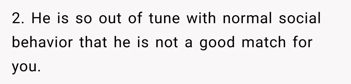 2. He is so out of tune with normal social behavior that he is not a good match for you.