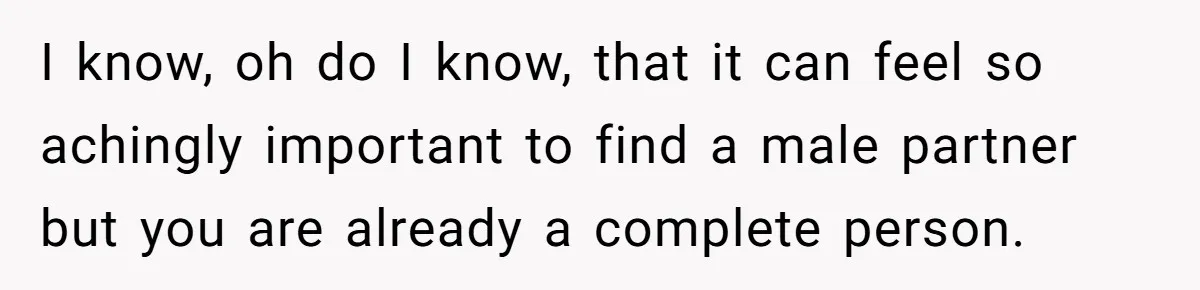 I know, oh do I know, that it can feel so achingly important to find a male partner but you are already a complete person.