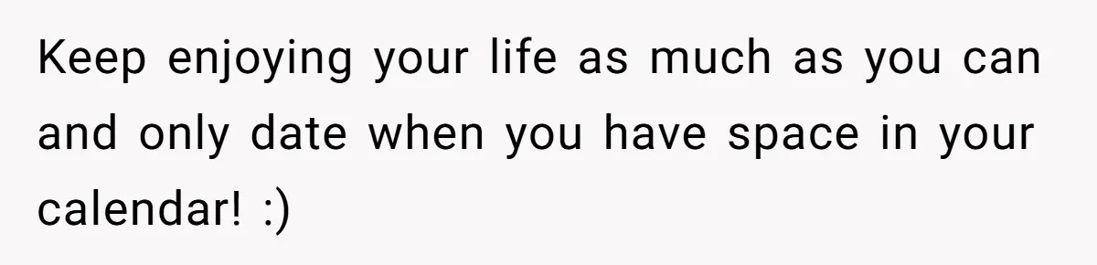 Keep enjoying your life as much as you can and only date when you have space in your calendar! :)