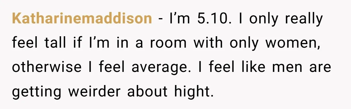 Katharinemaddison − I’m 5.10. I only really feel tall if I’m in a room with only women, otherwise I feel average. I feel like men are getting weirder about hight.