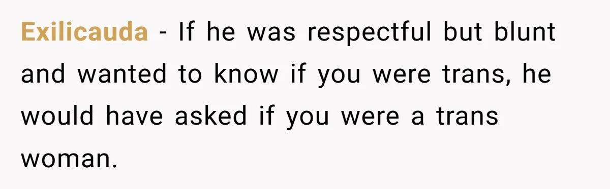 Exilicauda − If he was respectful but blunt and wanted to know if you were trans, he would have asked if you were a trans woman.