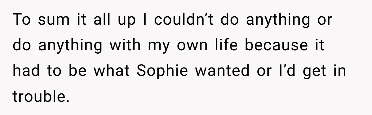 Young Woman, Overlooked For 18 Years, Decides To Change Her Life Forever, Despite Family Outrage To sum it all up I couldn’t do anything or do anything with my own life because it had to be what Sophie wanted or I’d get in trouble.