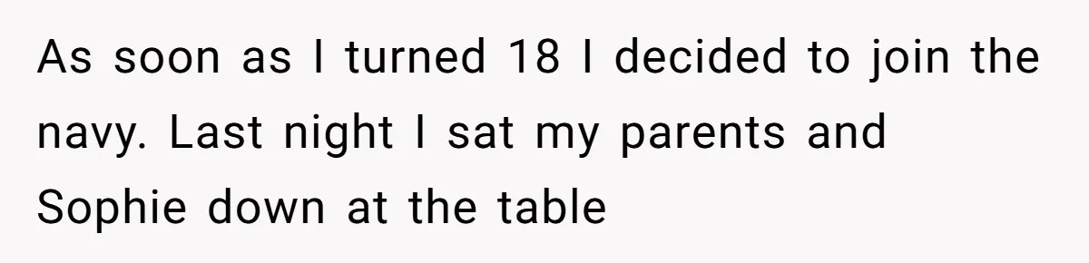 Young Woman, Overlooked For 18 Years, Decides To Change Her Life Forever, Despite Family Outrage As soon as I turned 18 I decided to join the navy. Last night I sat my parents and Sophie down at the table