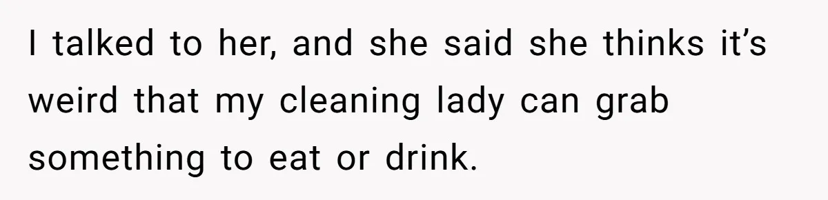 I talked to her, and she said she thinks it’s weird that my cleaning lady can grab something to eat or drink.