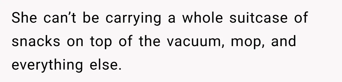 She can’t be carrying a whole suitcase of snacks on top of the vacuum, mop, and everything else.