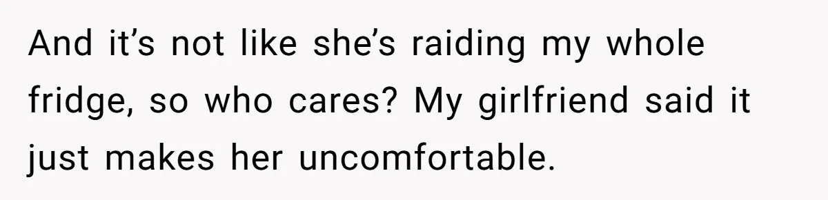 And it’s not like she’s raiding my whole fridge, so who cares? My girlfriend said it just makes her uncomfortable.