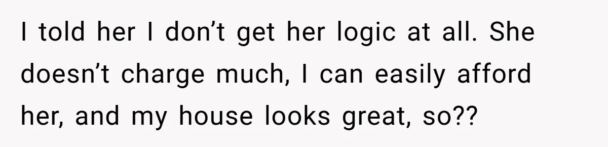 I told her I don’t get her logic at all. She doesn’t charge much, I can easily afford her, and my house looks great, so??
