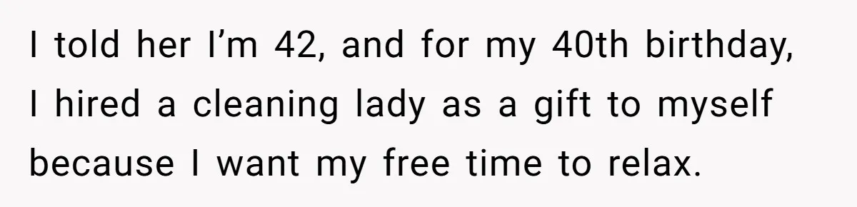 I told her I’m 42, and for my 40th birthday, I hired a cleaning lady as a gift to myself because I want my free time to relax.