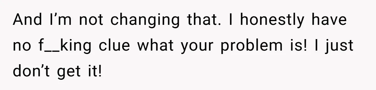 And I’m not changing that. I honestly have no f__king clue what your problem is! I just don’t get it!