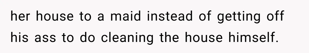 her house to a maid instead of getting off his ass to do cleaning the house himself.