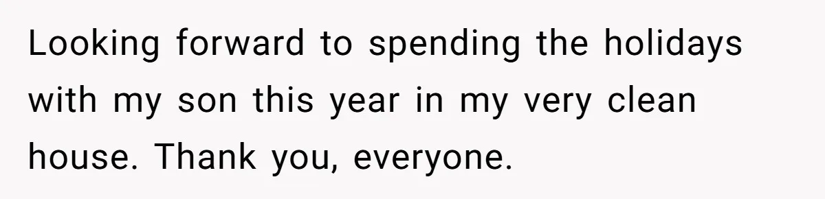 Looking forward to spending the holidays with my son this year in my very clean house. Thank you, everyone.