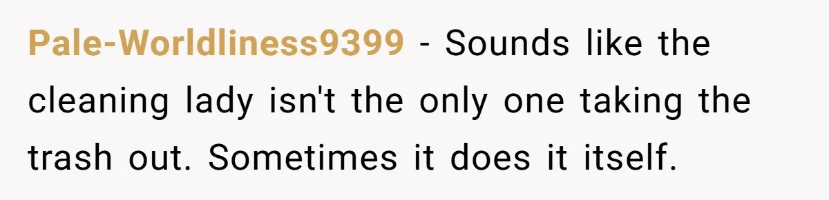 Pale-Worldliness9399 − Sounds like the cleaning lady isn't the only one taking the trash out. Sometimes it does it itself.