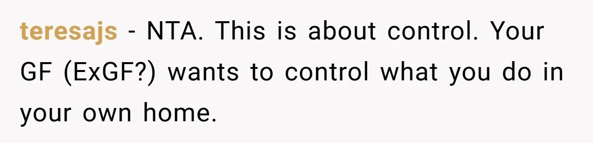 teresajs − NTA. This is about control. Your GF (ExGF?) wants to control what you do in your own home.