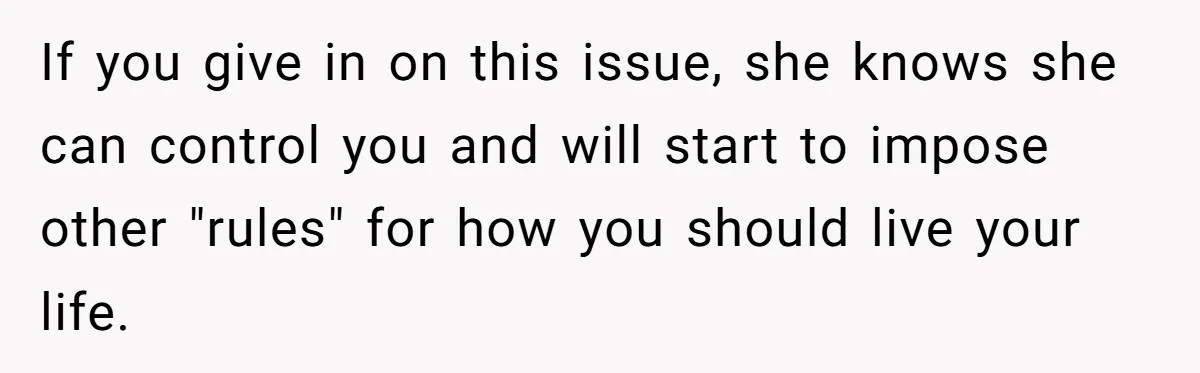 If you give in on this issue, she knows she can control you and will start to impose other "rules" for how you should live your life.